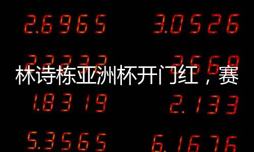 林詩棟亞洲杯開門紅，賽場新星的崛起與挑戰(zhàn)