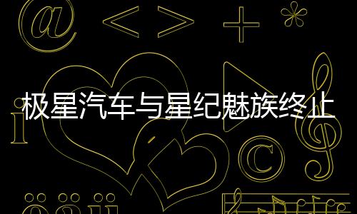 極星汽車與星紀(jì)魅族終止在華業(yè)務(wù)合作，中國市場年銷量慘淡僅數(shù)千臺