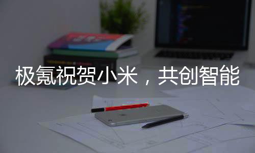 極氪祝賀小米，共創(chuàng)智能生態(tài)，攜手共赴未來