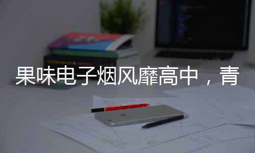 果味電子煙風(fēng)靡高中，青少年健康隱患引關(guān)注