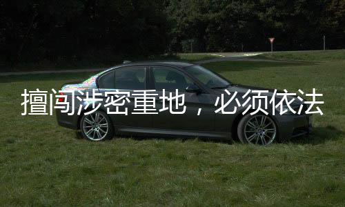 擅闖涉密重地，必須依法處置——一次嚴(yán)肅的安全警示教育事件紀(jì)實