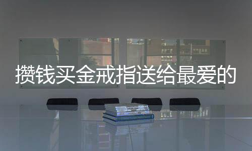 攢錢(qián)買(mǎi)金戒指送給最?lèi)?ài)的爸爸，一段濃厚的父女情深