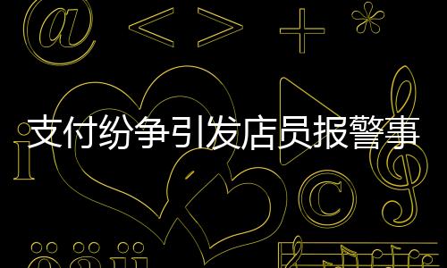 支付紛爭引發(fā)店員報警事件，賬單金額與付款之間的糾葛