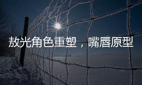 敖光角色重塑，嘴唇原型終于找到