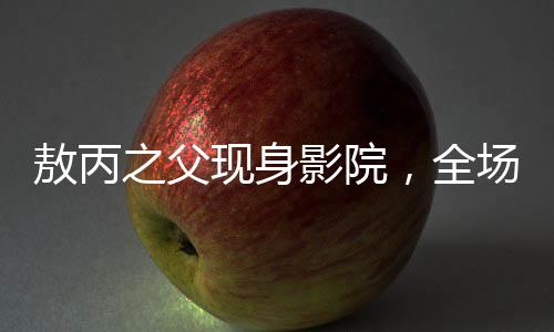 敖丙之父現(xiàn)身影院，全場觀眾反響熱烈