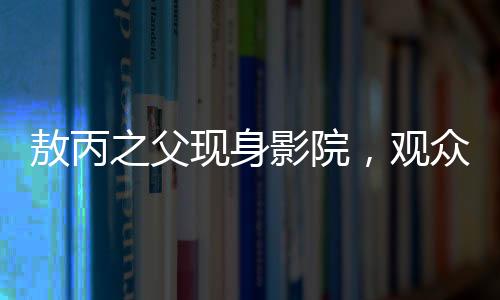 敖丙之父現(xiàn)身影院，觀眾反響熱烈