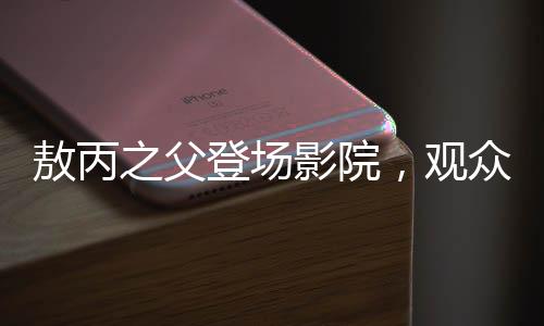敖丙之父登場(chǎng)影院，觀眾反響熱烈