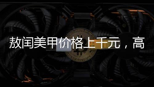 敖閏美甲價(jià)格上千元，高端美甲的藝術(shù)價(jià)值與服務(wù)質(zhì)量