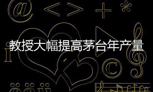 教授大幅提高茅臺年產(chǎn)量？茅臺，不可能