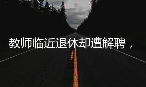 教師臨近退休卻遭解聘，教育界引發(fā)熱議