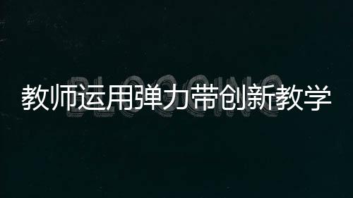 教師運用彈力帶創(chuàng)新教學，立定跳遠新體驗