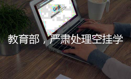 教育部，嚴(yán)肅處理空掛學(xué)籍等問題，保障教育公平與秩序