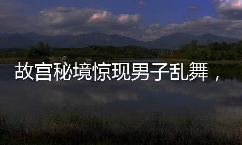 故宮秘境驚現(xiàn)男子亂舞，社交媒體熱點(diǎn)事件解析