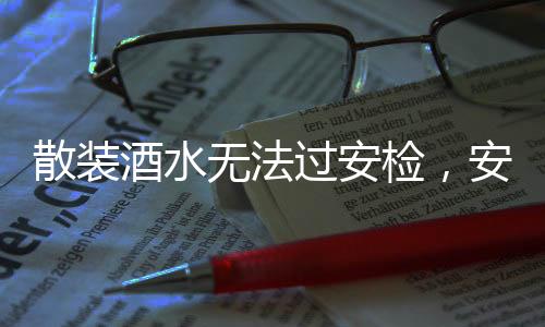 散裝酒水無法過安檢，安全意識的強化與旅行規(guī)范的提升