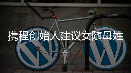 攜程創(chuàng)始人建議女隨母姓：隨父姓是男女不平等的陋習(xí)
