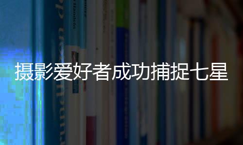 攝影愛(ài)好者成功捕捉七星連珠奇景過(guò)程揭秘