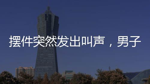 擺件突然發(fā)出叫聲，男子被嚇懵——家居詭異事件揭秘