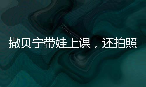 撒貝寧帶娃上課，還拍照給老婆匯報(bào)，明星家庭教育的獨(dú)特方式