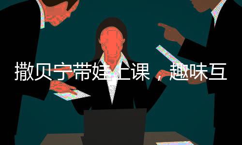撒貝寧帶娃上課，趣味互動(dòng)并拍照匯報(bào)給妻子