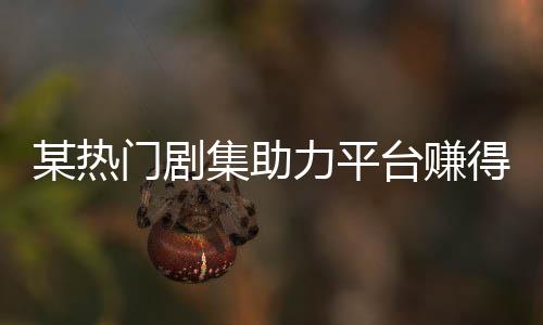 某熱門劇集助力平臺賺得十億大關(guān)，刷新行業(yè)記錄！