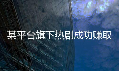 某平臺旗下熱劇成功賺取十億，掀起收視狂潮