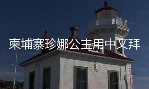 柬埔寨珍娜公主用中文拜年，展現(xiàn)跨文化交流之美