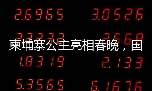 柬埔寨公主亮相春晚，國際文化交流添新篇章