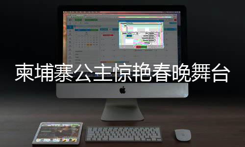 柬埔寨公主驚艷春晚舞臺，國際文化交流的新篇章