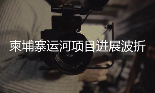 柬埔寨運河項目進展波折，中使館發(fā)文澄清
