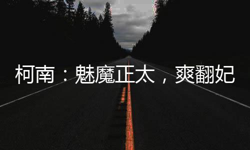 柯南：魅魔正太，爽翻妃英理小蘭