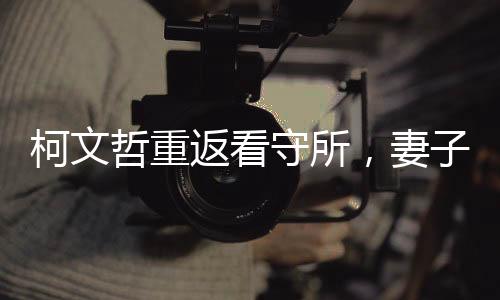 柯文哲重返看守所，妻子緊摟不松手，一段情感與職責(zé)交織的感人故事