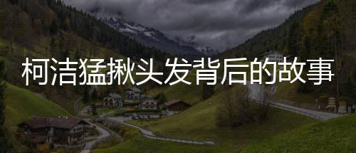 柯潔猛揪頭發(fā)背后的故事與細(xì)節(jié)，揭秘一個(gè)普通人的多重角色挑戰(zhàn)（標(biāo)題）