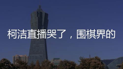 柯潔直播哭了，圍棋界的情感流露與堅(jiān)韌精神的展現(xiàn)