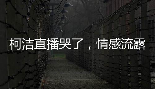 柯潔直播哭了，情感流露背后的故事與感悟