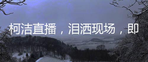 柯潔直播，淚灑現(xiàn)場，即刻啟動金鏟鏟