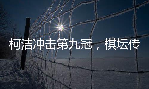 柯潔沖擊第九冠，棋壇傳奇的繼續(xù)騰飛