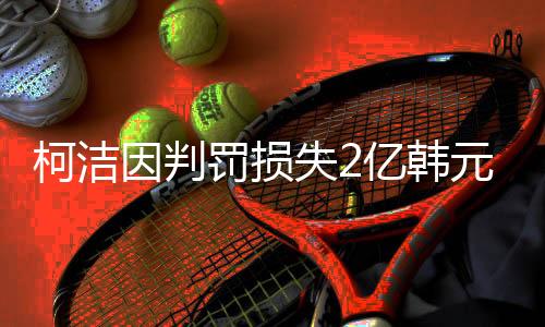 柯潔因判罰損失2億韓元獎(jiǎng)金
