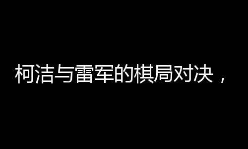 柯潔與雷軍的棋局對決，緊張氣氛彌漫至心跳加速的節(jié)奏