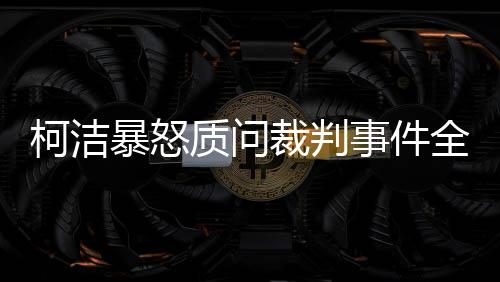 柯潔暴怒質(zhì)問(wèn)裁判事件全程解讀
