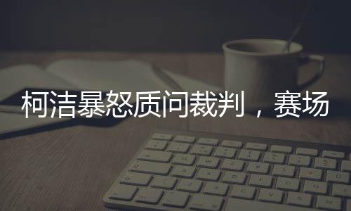 柯潔暴怒質(zhì)問裁判，賽場風云背后的故事