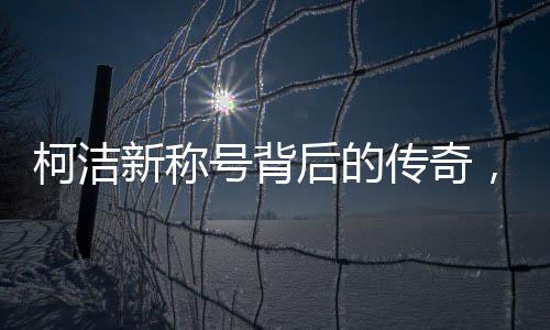 柯潔新稱號(hào)背后的傳奇，世界圍棋九冠王的誕生與成長(zhǎng)歷程