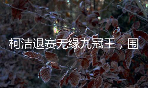 柯潔退賽無緣九冠王，圍棋賽場風(fēng)起云涌