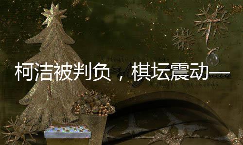 柯潔被判負，棋壇震動——一場備受矚目的圍棋對決揭曉