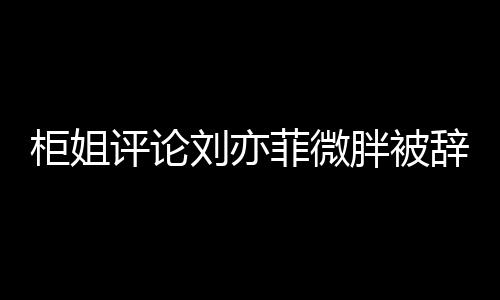 柜姐評(píng)論劉亦菲微胖被辭退事件引發(fā)熱議