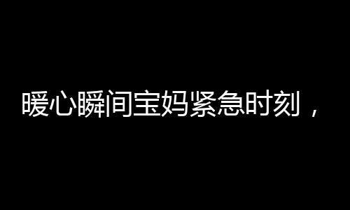 暖心瞬間寶媽緊急時(shí)刻，武警戰(zhàn)士無私守護(hù)——幫忙照看寶寶的感人故事