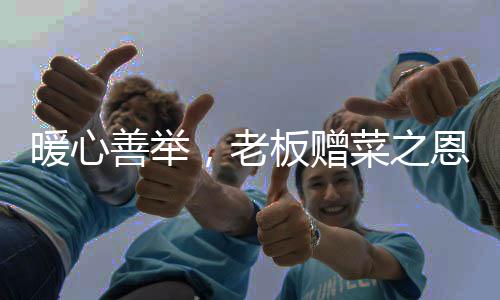 暖心善舉，老板贈菜之恩背后的感人故事
