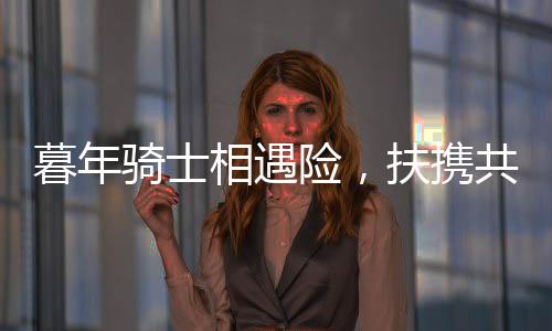 暮年騎士相遇險(xiǎn)，扶攜共渡顯真情