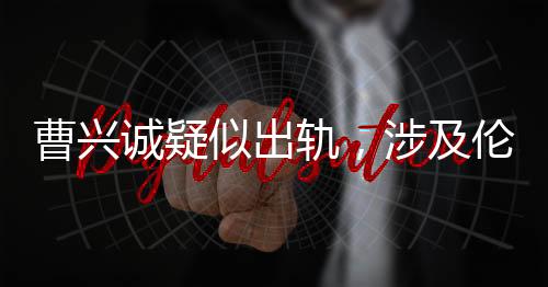 曹興誠疑似出軌，涉及倫理挑戰(zhàn)的小三角戀情揭露