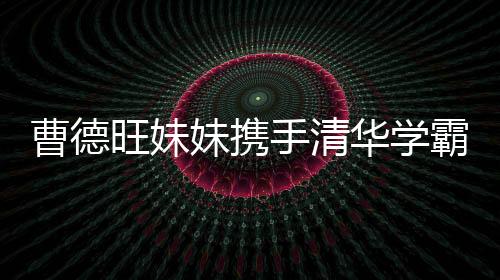 曹德旺妹妹攜手清華學霸強勢進軍，百億IPO在路上