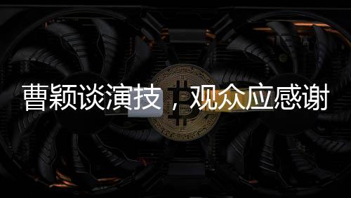 曹穎談演技，觀眾應感謝她未演周芷若，背后的故事令人深思